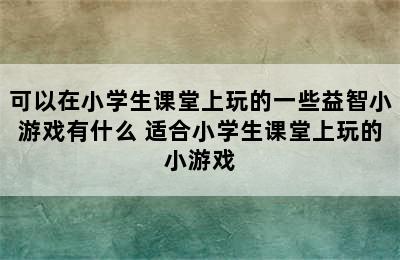 可以在小学生课堂上玩的一些益智小游戏有什么 适合小学生课堂上玩的小游戏